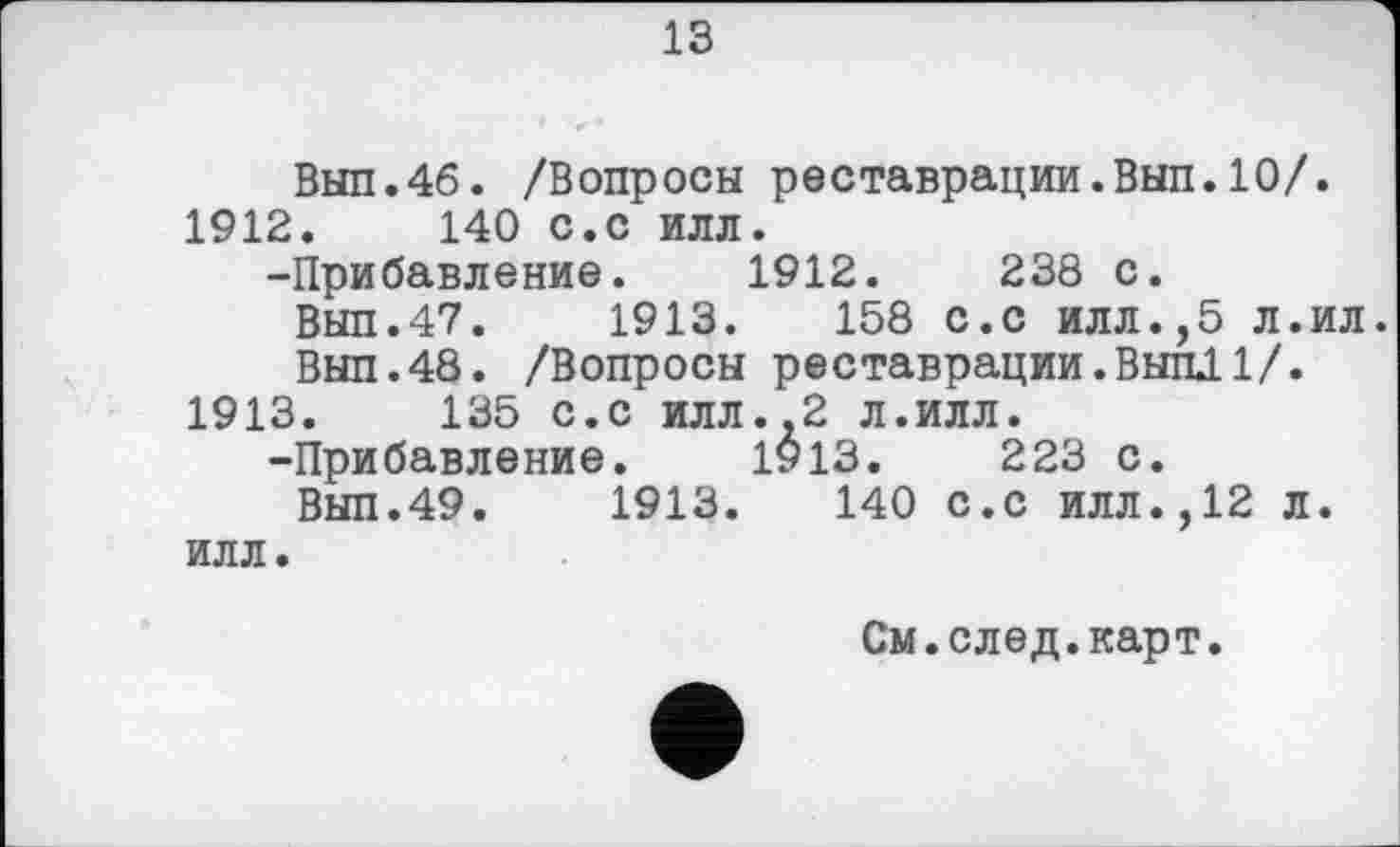 ﻿13
Вып.46. /Вопросы реставрации.Вып.10/.
1912.	140 с.с илл.
-Прибавление. 1912.	238 с.
Вып.47.	1913.	158 с.с илл.,5 л.ил.
Вып.48. /Вопросы реставрации.Вып11/.
1913.	135 с.с илл..2 л.илл.
-Прибавление. 1913.	223 с.
Вып.49.	1913.	140 с.с илл.,12 л.
илл.
См.след.карт.